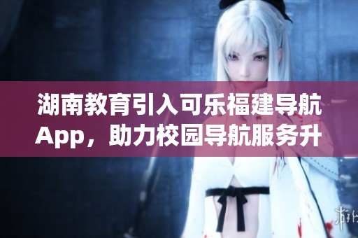 湖南教育引入可樂福建導(dǎo)航App，助力校園導(dǎo)航服務(wù)升級