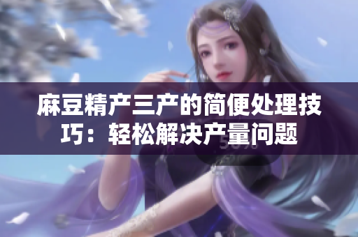麻豆精產(chǎn)三產(chǎn)的簡(jiǎn)便處理技巧：輕松解決產(chǎn)量問題