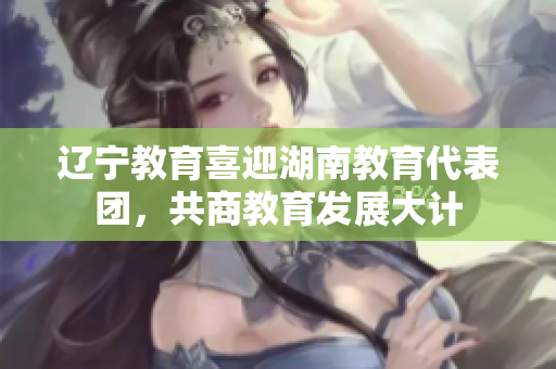遼寧教育喜迎湖南教育代表團(tuán)，共商教育發(fā)展大計(jì)