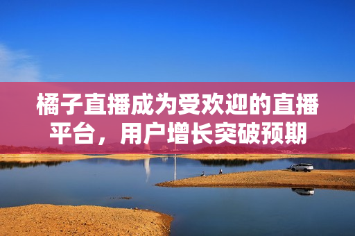 橘子直播成為受歡迎的直播平臺(tái)，用戶增長(zhǎng)突破預(yù)期