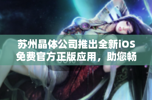 蘇州晶體公司推出全新iOS免費(fèi)官方正版應(yīng)用，助您暢游創(chuàng)新科技世界