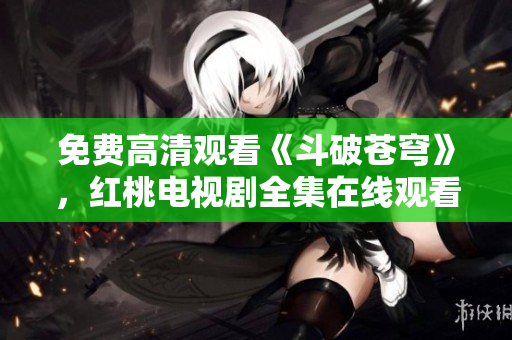 免費高清觀看《斗破蒼穹》，紅桃電視劇全集在線觀看