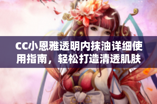 CC小恩雅透明內(nèi)抹油詳細使用指南，輕松打造清透肌膚