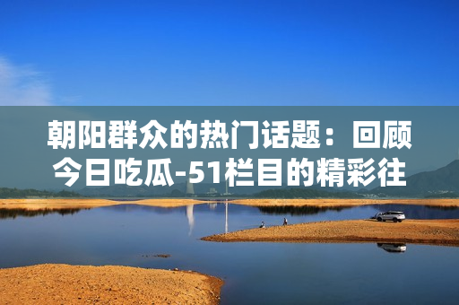 朝陽群眾的熱門話題：回顧今日吃瓜-51欄目的精彩往期內(nèi)容