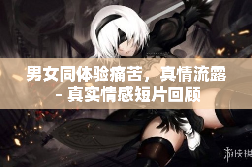 男女同體驗(yàn)痛苦，真情流露 - 真實(shí)情感短片回顧