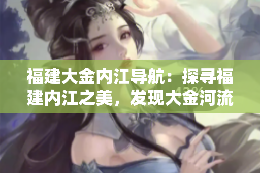 福建大金內(nèi)江導(dǎo)航：探尋福建內(nèi)江之美，發(fā)現(xiàn)大金河流域的奇妙之旅