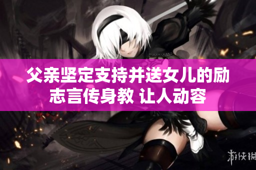 父親堅(jiān)定支持并送女兒的勵(lì)志言傳身教 讓人動容
