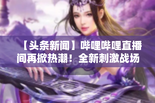 【頭條新聞】嗶哩嗶哩直播間再掀熱潮！全新刺激戰(zhàn)場(chǎng)直播現(xiàn)已上線