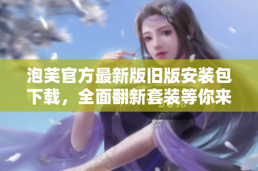 泡芙官方最新版舊版安裝包下載，全面翻新套裝等你來體驗(yàn)