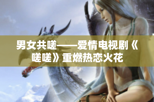 男女共嗟——愛(ài)情電視劇《嗟嗟》重燃熱戀火花