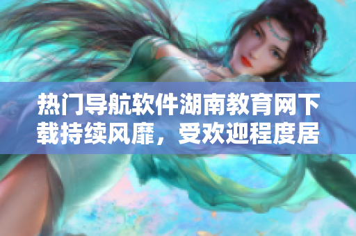熱門導(dǎo)航軟件湖南教育網(wǎng)下載持續(xù)風(fēng)靡，受歡迎程度居高不下