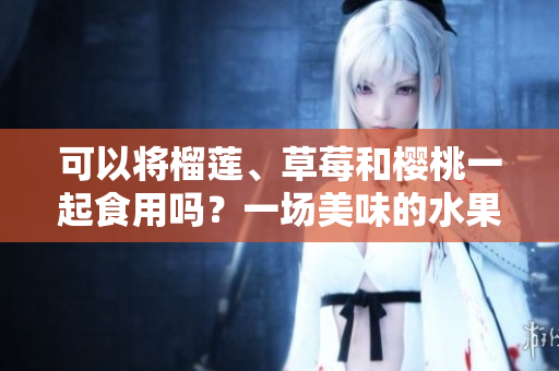 可以將榴蓮、草莓和櫻桃一起食用嗎？一場美味的水果派對！