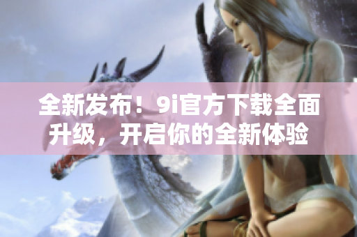 全新發(fā)布！9i官方下載全面升級，開啟你的全新體驗(yàn)
