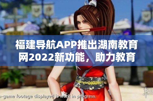 福建導(dǎo)航APP推出湖南教育網(wǎng)2022新功能，助力教育信息查詢和導(dǎo)航服務(wù)