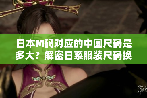 日本M碼對應(yīng)的中國尺碼是多大？解密日系服裝尺碼換算，原來答案竟是……