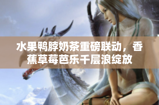 水果鴨脖奶茶重磅聯(lián)動，香蕉草莓芭樂千層浪綻放