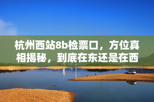 杭州西站8b檢票口，方位真相揭秘，到底在東還是在西？