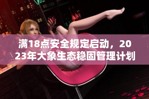 滿18點(diǎn)安全規(guī)定啟動(dòng)，2023年大象生態(tài)穩(wěn)固管理計(jì)劃實(shí)施