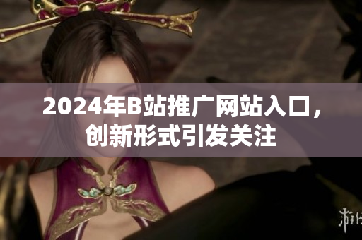 2024年B站推廣網(wǎng)站入口，創(chuàng)新形式引發(fā)關(guān)注
