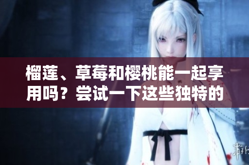 榴蓮、草莓和櫻桃能一起享用嗎？嘗試一下這些獨(dú)特的水果搭配吧！