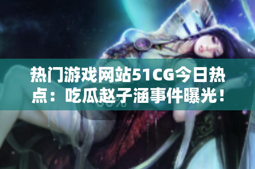 熱門游戲網(wǎng)站51CG今日熱點(diǎn)：吃瓜趙子涵事件曝光！