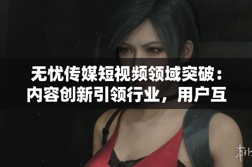 無(wú)憂傳媒短視頻領(lǐng)域突破：內(nèi)容創(chuàng)新引領(lǐng)行業(yè)，用戶互動(dòng)高漲