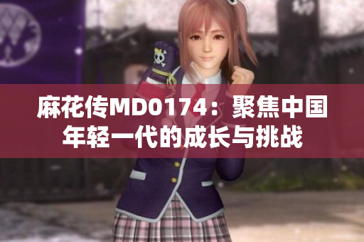 麻花傳MD0174：聚焦中國年輕一代的成長與挑戰(zhàn)