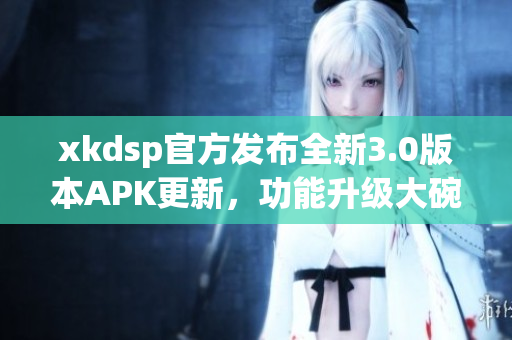 xkdsp官方發(fā)布全新3.0版本APK更新，功能升級大碗瓦盆，趕快來體驗吧