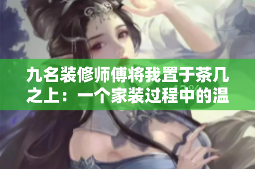 九名裝修師傅將我置于茶幾之上：一個(gè)家裝過(guò)程中的溫馨故事