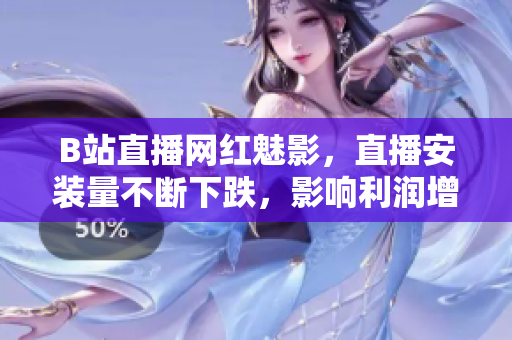 B站直播網紅魅影，直播安裝量不斷下跌，影響利潤增長