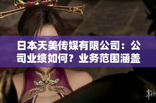 日本天美傳媒有限公司：公司業(yè)績?nèi)绾?？業(yè)務(wù)范圍涵蓋哪些內(nèi)容？