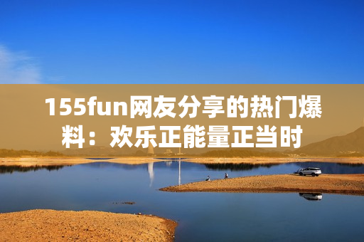 155fun網(wǎng)友分享的熱門爆料：歡樂(lè)正能量正當(dāng)時(shí)