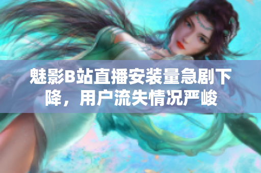 魅影B站直播安裝量急劇下降，用戶流失情況嚴峻