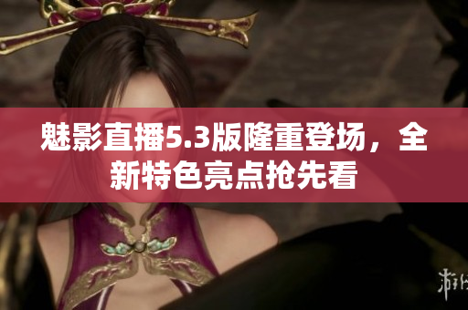 魅影直播5.3版隆重登場，全新特色亮點(diǎn)搶先看