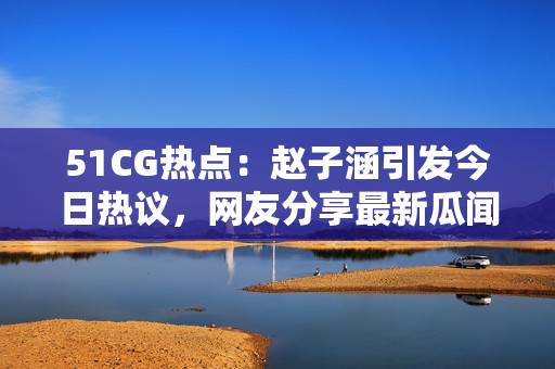 51CG熱點(diǎn)：趙子涵引發(fā)今日熱議，網(wǎng)友分享最新瓜聞