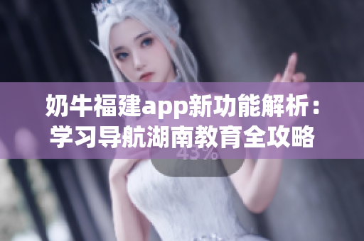 奶牛福建app新功能解析：學習導航湖南教育全攻略