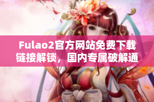 Fulao2官方網(wǎng)站免費下載鏈接解鎖，國內(nèi)專屬破解通道揭秘