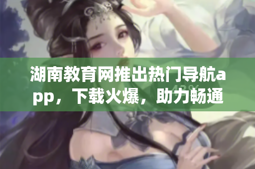 湖南教育網(wǎng)推出熱門(mén)導(dǎo)航app，下載火爆，助力暢通學(xué)習(xí)之路