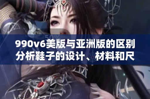 990v6美版與亞洲版的區(qū)別分析鞋子的設(shè)計、材料和尺碼的差異