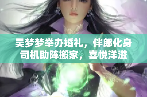 吳夢夢舉辦婚禮，伴郎化身司機(jī)助陣搬家，喜悅洋溢