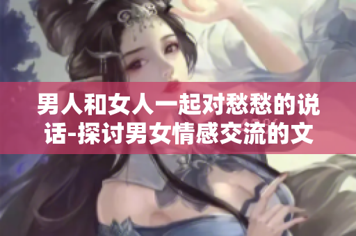 男人和女人一起對(duì)愁愁的說(shuō)話-探討男女情感交流的文章