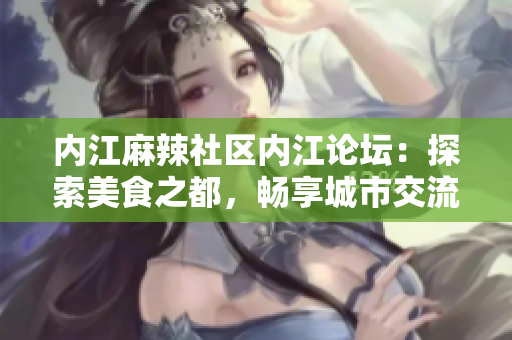 內(nèi)江麻辣社區(qū)內(nèi)江論壇：探索美食之都，暢享城市交流