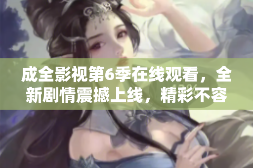 成全影視第6季在線觀看，全新劇情震撼上線，精彩不容錯(cuò)過！