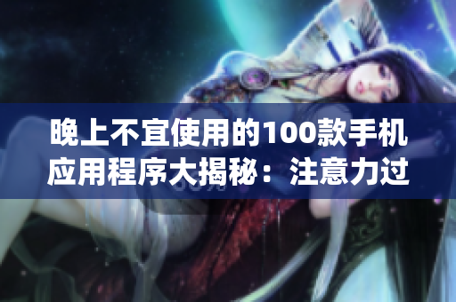晚上不宜使用的100款手機(jī)應(yīng)用程序大揭秘：注意力過(guò)度、睡眠質(zhì)量受損，謹(jǐn)慎選擇你的App時(shí)刻!
