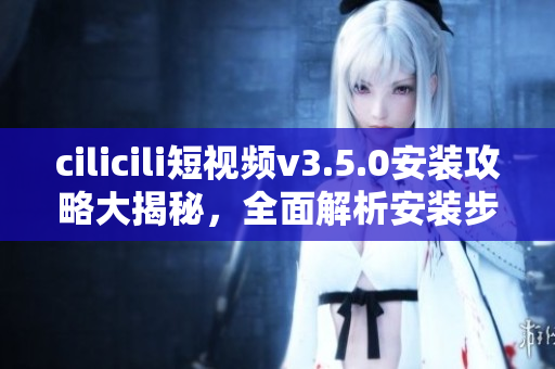 cilicili短視頻v3.5.0安裝攻略大揭秘，全面解析安裝步驟及使用技巧