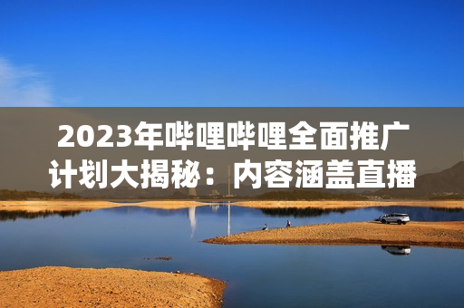 2023年嗶哩嗶哩全面推廣計(jì)劃大揭秘：內(nèi)容涵蓋直播、UP主、游戲等多個(gè)領(lǐng)域