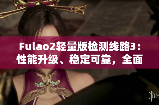 Fulao2輕量版檢測(cè)線路3：性能升級(jí)、穩(wěn)定可靠，全面安全檢測(cè)體驗(yàn)