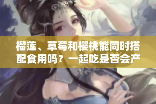榴蓮、草莓和櫻桃能同時搭配食用嗎？一起吃是否會產(chǎn)生什么效果呢？