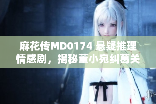 麻花傳MD0174 懸疑推理情感劇，揭秘董小宛糾葛關(guān)系