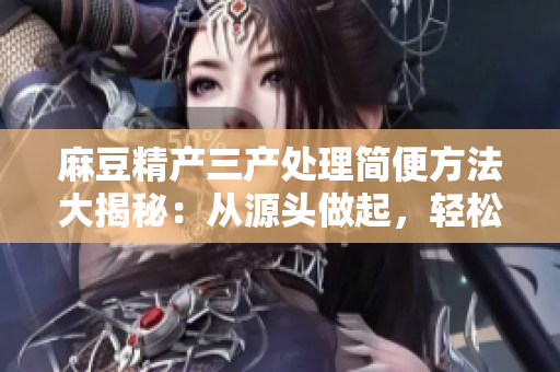 麻豆精產(chǎn)三產(chǎn)處理簡(jiǎn)便方法大揭秘：從源頭做起，輕松解決問(wèn)題